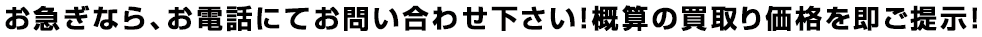 お急ぎなら、お電話にてお問い合わせ下さい！概算の買取り価格を即ご提示！